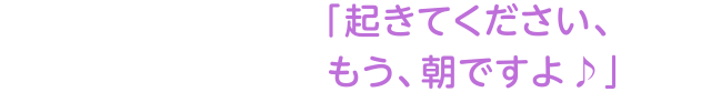 「起きてください、もう、朝ですよ♪」