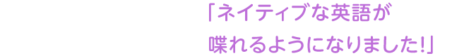 「ネイティブな英語が喋れるようになりました！」