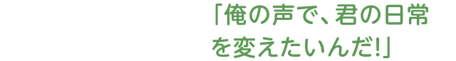 「俺の声で、君の日常を変えたいんだ！」