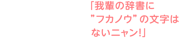 「我輩の辞書に”フカノウ”の文字はないニャン！」