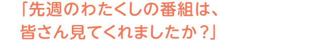 「先週のわたくしの番組は、皆さん見てくれましたか?」