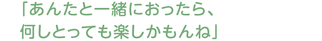 「あんたと一緒におったら、何しとっても楽しかもんね」