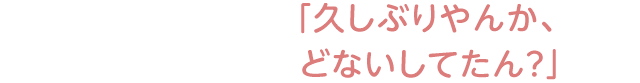 「久しぶりやんか、どないしてたん？」