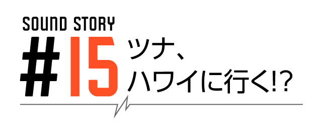 SOUND STORY #15 ツナ、ハワイに行く？！